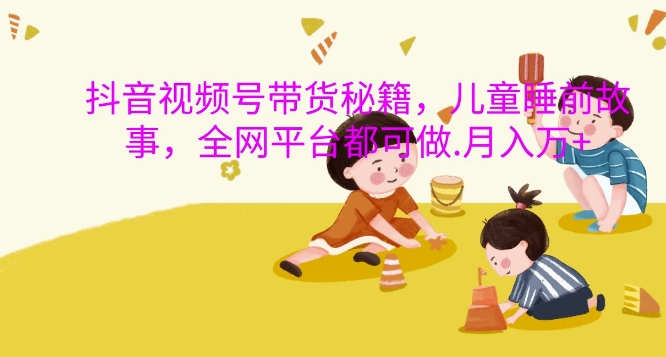 抖音视频号带货秘籍，儿童睡前故事，全网平台都可做，月入过W【揭秘】-huitchan网创