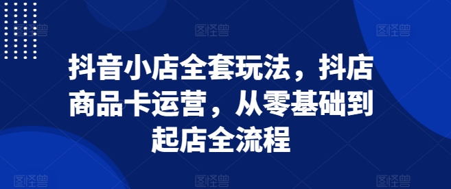 抖音小店全套玩法，抖店商品卡运营，从零基础到起店全流程-huitchan网创