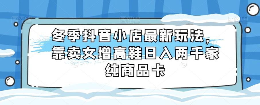 冬季抖音小店最新玩法，靠卖女增高鞋日入两千家纯商品卡【揭秘】-huitchan网创
