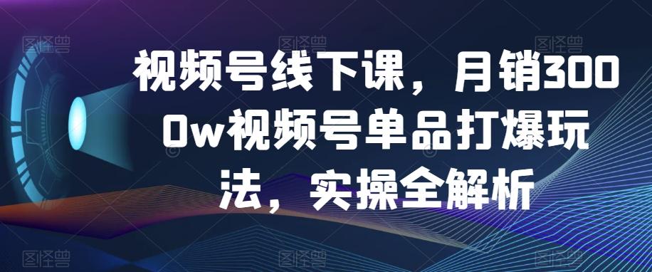视频号线下课，月销3000w视频号单品打爆玩法，实操全解析-huitchan网创