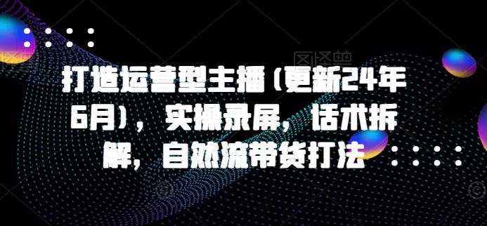 打造运营型主播(更新25年6月)，实操录屏，话术拆解，自然流带货打法-huitchan网创