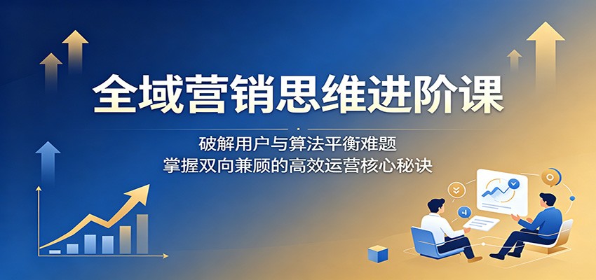全域营销思维进阶课：破解用户与算法平衡难题，掌握双向兼顾的高效运营核心秘诀-FANGXZHAN网创